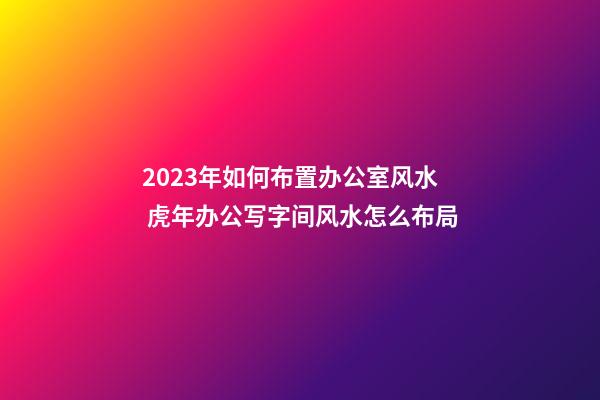 2023年如何布置办公室风水 虎年办公写字间风水怎么布局